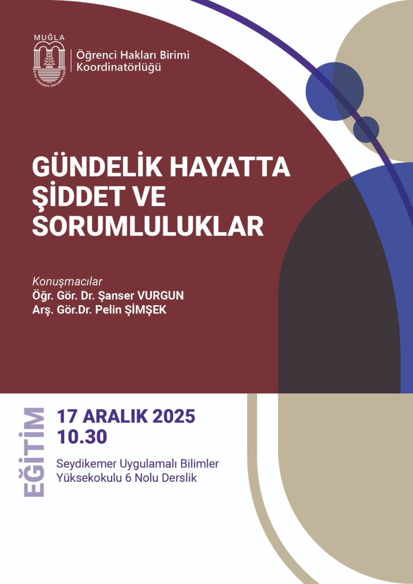 Üst bölümde sol tarafta bir logo ve metinler var: “MUĞLA” ve altında “Öğrenci Hakları Birimi Koordinatörlüğü” ifadesi. Afişin ana başlığı büyük beyaz harflerle: GÜNDELİK HAYATTA ŞİDDET VE SORUMLULUKLAR. Başlık, dikkat çekici şekilde merkezi bir konumda yer alıyor. Başlığın altında, “Konuşmacılar” ifadesiyle iki isim listelenmiş: Öğr. Gör. Dr. Şanser VURGUN ve Araş. Gör. Dr. Pelin ŞİMŞEK. Aşağın sol tarafında, dikey yazı olarak mor renkte EGİTİM kelimesi görünüyor. Afişin alt kısmında, etkinliğin tarih ve saat bilgisi belirgin şekilde yazılı: 17 ARALIK 2025, 10.30. Etkinliğin yeri: Seydıkemer Uygulamalı Bilimler Yüksekokulu 6 Nolu Derslik şeklinde bir adres belirtiyor. Renk paleti, kahverengi (bordo tonları) ana fon, üstte ve yanlarda mavi, bej ve krem tonlarında geometrik şekiller var. Afiş genel olarak modern ve akademik bir görünüm sunuyor. Afişin amacı: Günlük hayatta şiddet ve sorumluluklar konulu bir konuşma veya panelin duyurusunu yapmak; katılımcılar konuşmacıları ve etkinlik detaylarını kolayca görebilsinler diye sade ve net bir tasarım kullanılmış.